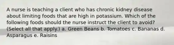 A nurse is teaching a client who has chronic kidney disease about limiting foods that are high in potassium. Which of the following foods should the nurse instruct the client to avoid? (Select all that apply.) a. Green Beans b. Tomatoes c. Bananas d. Asparagus e. Raisins