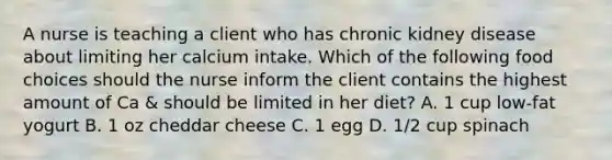 A nurse is teaching a client who has chronic kidney disease about limiting her calcium intake. Which of the following food choices should the nurse inform the client contains the highest amount of Ca & should be limited in her diet? A. 1 cup low-fat yogurt B. 1 oz cheddar cheese C. 1 egg D. 1/2 cup spinach