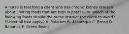 A nurse is teaching a client who has chronic kidney disease about limiting foods that are high in potassium. Which of the following foods should the nurse instruct the client to avoid? (Select all that apply.) A. Potatoes B. Asparagus C. Bread D. Bananas E. Green Beans