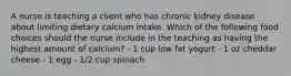 A nurse is teaching a client who has chronic kidney disease about limiting dietary calcium intake. Which of the following food choices should the nurse include in the teaching as having the highest amount of calcium? - 1 cup low fat yogurt - 1 oz cheddar cheese - 1 egg - 1/2 cup spinach