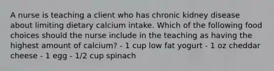 A nurse is teaching a client who has chronic kidney disease about limiting dietary calcium intake. Which of the following food choices should the nurse include in the teaching as having the highest amount of calcium? - 1 cup low fat yogurt - 1 oz cheddar cheese - 1 egg - 1/2 cup spinach