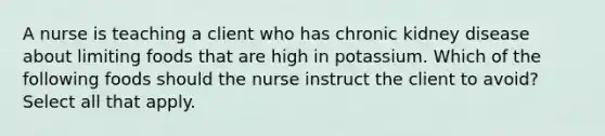 A nurse is teaching a client who has chronic kidney disease about limiting foods that are high in potassium. Which of the following foods should the nurse instruct the client to avoid? Select all that apply.