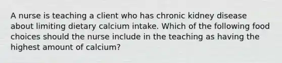 A nurse is teaching a client who has chronic kidney disease about limiting dietary calcium intake. Which of the following food choices should the nurse include in the teaching as having the highest amount of calcium?