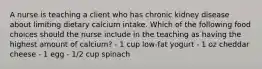 A nurse is teaching a client who has chronic kidney disease about limiting dietary calcium intake. Which of the following food choices should the nurse include in the teaching as having the highest amount of calcium? - 1 cup low-fat yogurt - 1 oz cheddar cheese - 1 egg - 1/2 cup spinach