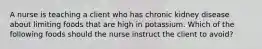 A nurse is teaching a client who has chronic kidney disease about limiting foods that are high in potassium. Which of the following foods should the nurse instruct the client to avoid?