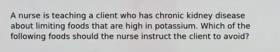 A nurse is teaching a client who has chronic kidney disease about limiting foods that are high in potassium. Which of the following foods should the nurse instruct the client to avoid?