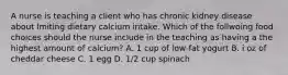 A nurse is teaching a client who has chronic kidney disease about lmiting dietary calcium intake. Which of the follwoing food choices should the nurse include in the teaching as having a the highest amount of calcium? A. 1 cup of low-fat yogurt B. i oz of cheddar cheese C. 1 egg D. 1/2 cup spinach