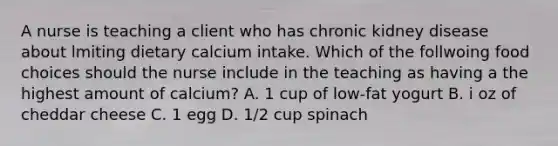 A nurse is teaching a client who has chronic kidney disease about lmiting dietary calcium intake. Which of the follwoing food choices should the nurse include in the teaching as having a the highest amount of calcium? A. 1 cup of low-fat yogurt B. i oz of cheddar cheese C. 1 egg D. 1/2 cup spinach