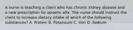 A nurse is teaching a client who has chronic kidney disease and a new prescription for epoetin alfa. The nurse should instruct the client to increase dietary intake of which of the following substances? A. Protein B. Potassium C. Iron D. Sodium