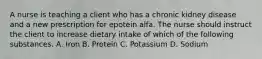 A nurse is teaching a client who has a chronic kidney disease and a new prescription for epotein alfa. The nurse should instruct the client to increase dietary intake of which of the following substances. A. Iron B. Protein C. Potassium D. Sodium