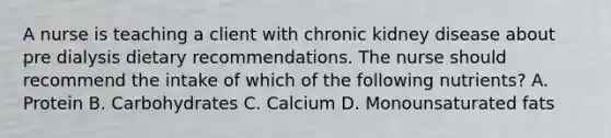 A nurse is teaching a client with chronic kidney disease about pre dialysis dietary recommendations. The nurse should recommend the intake of which of the following nutrients? A. Protein B. Carbohydrates C. Calcium D. Monounsaturated fats