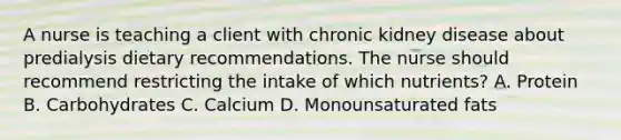 A nurse is teaching a client with chronic kidney disease about predialysis dietary recommendations. The nurse should recommend restricting the intake of which nutrients? A. Protein B. Carbohydrates C. Calcium D. Monounsaturated fats