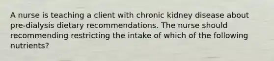 A nurse is teaching a client with chronic kidney disease about pre-dialysis dietary recommendations. The nurse should recommending restricting the intake of which of the following nutrients?