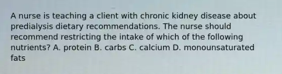 A nurse is teaching a client with chronic kidney disease about predialysis dietary recommendations. The nurse should recommend restricting the intake of which of the following nutrients? A. protein B. carbs C. calcium D. monounsaturated fats