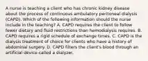 A nurse is teaching a client who has chronic kidney disease about the process of continuous ambulatory peritoneal dialysis (CAPD). Which of the following information should the nurse include in the teaching? A. CAPD requires the client to follow fewer dietary and fluid restrictions than hemodialysis requires. B. CAPD requires a rigid schedule of exchange times. C. CAPD is the dialysis treatment of choice for clients who have a history of abdominal surgery. D. CAPD filters the client's blood through an artificial device called a dialyzer.