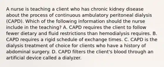 A nurse is teaching a client who has chronic kidney disease about the process of continuous ambulatory peritoneal dialysis (CAPD). Which of the following information should the nurse include in the teaching? A. CAPD requires the client to follow fewer dietary and fluid restrictions than hemodialysis requires. B. CAPD requires a rigid schedule of exchange times. C. CAPD is the dialysis treatment of choice for clients who have a history of abdominal surgery. D. CAPD filters the client's blood through an artificial device called a dialyzer.