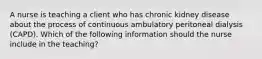 A nurse is teaching a client who has chronic kidney disease about the process of continuous ambulatory peritoneal dialysis (CAPD). Which of the following information should the nurse include in the teaching?