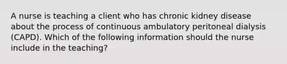 A nurse is teaching a client who has chronic kidney disease about the process of continuous ambulatory peritoneal dialysis (CAPD). Which of the following information should the nurse include in the teaching?