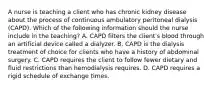 A nurse is teaching a client who has chronic kidney disease about the process of continuous ambulatory peritoneal dialysis (CAPD). Which of the following information should the nurse include in the teaching? A. CAPD filters the client's blood through an artificial device called a dialyzer. B. CAPD is the dialysis treatment of choice for clients who have a history of abdominal surgery. C. CAPD requires the client to follow fewer dietary and fluid restrictions than hemodialysis requires. D. CAPD requires a rigid schedule of exchange times.