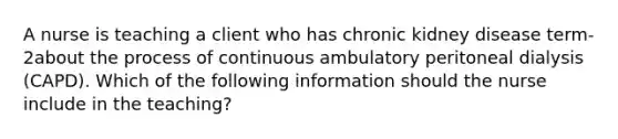 A nurse is teaching a client who has chronic kidney disease term-2about the process of continuous ambulatory peritoneal dialysis (CAPD). Which of the following information should the nurse include in the teaching?