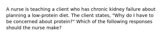 A nurse is teaching a client who has chronic kidney failure about planning a low-protein diet. The client states, "Why do I have to be concerned about protein?" Which of the following responses should the nurse make?