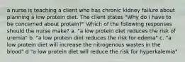 a nurse is teaching a client who has chronic kidney failure about planning a low protein diet. The client states "Why do i have to be concerned about protein?" Which of the following responses should the nurse make? a. "a low protein diet reduces the risk of uremia" b. "a low protein diet reduces the risk for edema" c. "a low protein diet will increase the nitrogenous wastes in the blood" d "a low protein diet will reduce the risk for hyperkalemia"