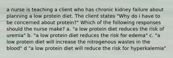 a nurse is teaching a client who has chronic kidney failure about planning a low protein diet. The client states "Why do i have to be concerned about protein?" Which of the following responses should the nurse make? a. "a low protein diet reduces the risk of uremia" b. "a low protein diet reduces the risk for edema" c. "a low protein diet will increase the nitrogenous wastes in the blood" d "a low protein diet will reduce the risk for hyperkalemia"