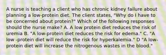 A nurse is teaching a client who has chronic kidney failure about planning a low-protein diet. The client states, "Why do I have to be concerned about protein?" Which of the following responses should the nurse make? A. A low protein diet reduces the risk of uremia B. "A low-protein diet reduces the risk for edema." C. "A low -protein diet will reduce the risk for hyperkalemia." D "A low-protein diet will increase the nitrogenous wastes in the blood."