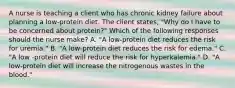 A nurse is teaching a client who has chronic kidney failure about planning a low-protein diet. The client states, "Why do I have to be concerned about protein?" Which of the following responses should the nurse make? A. "A low-protein diet reduces the risk for uremia." B. "A low-protein diet reduces the risk for edema." C. "A low -protein diet will reduce the risk for hyperkalemia." D. "A low-protein diet will increase the nitrogenous wastes in the blood."