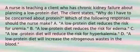 A nurse is teaching a client who has chronic kidney failure about planning a low-protein diet. The client states, "Why do I have to be concerned about protein?" Which of the following responses should the nurse make? A. "A low-protein diet reduces the risk for uremia." B. "A low-protein diet reduces the risk for edema." C. "A low -protein diet will reduce the risk for hyperkalemia." D. "A low-protein diet will increase the nitrogenous wastes in the blood."