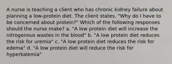 A nurse is teaching a client who has chronic kidney failure about planning a low-protein diet. The client states, "Why do I have to be concerned about protein?" Which of the following responses should the nurse make? a. "A low protein diet will increase the nitrogenous wastes in the blood" b. "A low protein diet reduces the risk for uremia" c. "A low protein diet reduces the risk for edema" d. "A low protein diet will reduce the risk for hyperkalemia"