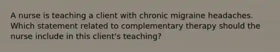 A nurse is teaching a client with chronic migraine headaches. Which statement related to complementary therapy should the nurse include in this client's teaching?