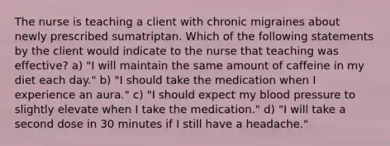 The nurse is teaching a client with chronic migraines about newly prescribed sumatriptan. Which of the following statements by the client would indicate to the nurse that teaching was effective? a) "I will maintain the same amount of caffeine in my diet each day." b) "I should take the medication when I experience an aura." c) "I should expect my blood pressure to slightly elevate when I take the medication." d) "I will take a second dose in 30 minutes if I still have a headache."