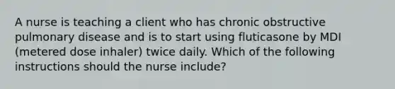 A nurse is teaching a client who has chronic obstructive pulmonary disease and is to start using fluticasone by MDI (metered dose inhaler) twice daily. Which of the following instructions should the nurse include?