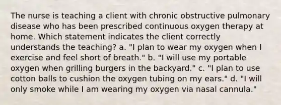 The nurse is teaching a client with chronic obstructive pulmonary disease who has been prescribed continuous oxygen therapy at home. Which statement indicates the client correctly understands the teaching? a. "I plan to wear my oxygen when I exercise and feel short of breath." b. "I will use my portable oxygen when grilling burgers in the backyard." c. "I plan to use cotton balls to cushion the oxygen tubing on my ears." d. "I will only smoke while I am wearing my oxygen via nasal cannula."