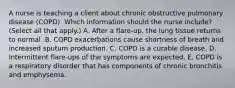 A nurse is teaching a client about chronic obstructive pulmonary disease (COPD). Which information should the nurse include? (Select all that apply.) A. After a flare-up, the lung tissue returns to normal. B. COPD exacerbations cause shortness of breath and increased sputum production. C. COPD is a curable disease. D. Intermittent flare-ups of the symptoms are expected. E. COPD is a respiratory disorder that has components of chronic bronchitis and emphysema.