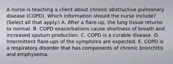 A nurse is teaching a client about chronic obstructive pulmonary disease (COPD). Which information should the nurse include? (Select all that apply.) A. After a flare-up, the lung tissue returns to normal. B. COPD exacerbations cause shortness of breath and increased sputum production. C. COPD is a curable disease. D. Intermittent flare-ups of the symptoms are expected. E. COPD is a respiratory disorder that has components of chronic bronchitis and emphysema.