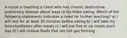 A nurse is teaching a client who has chronic obstructive pulmonary disease about ways to facilitate eating. Which of the following statements indicates a need for further teaching? a) I will rest for at least 30 minutes before eating b) I will take my bronchodilators after meals c) I will eat five or six meals each day d) I will choose foods that are not gas forming