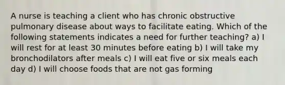 A nurse is teaching a client who has chronic obstructive pulmonary disease about ways to facilitate eating. Which of the following statements indicates a need for further teaching? a) I will rest for at least 30 minutes before eating b) I will take my bronchodilators after meals c) I will eat five or six meals each day d) I will choose foods that are not gas forming