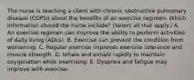 The nurse is teaching a client with chronic obstructive pulmonary disease​ (COPD) about the benefits of an exercise regimen. Which information should the nurse​ include? (Select all that​ apply.) A. An exercise regimen can improve the ability to perform activities of daily living​ (ADLs). B. Exercise can prevent the condition from worsening. C. Regular exercise improves exercise tolerance and muscle strength. D. Inhale and exhale rapidly to maintain oxygenation while exercising. E. Dyspnea and fatigue may improve with exercise.