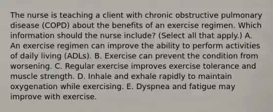 The nurse is teaching a client with chronic obstructive pulmonary disease​ (COPD) about the benefits of an exercise regimen. Which information should the nurse​ include? (Select all that​ apply.) A. An exercise regimen can improve the ability to perform activities of daily living​ (ADLs). B. Exercise can prevent the condition from worsening. C. Regular exercise improves exercise tolerance and muscle strength. D. Inhale and exhale rapidly to maintain oxygenation while exercising. E. Dyspnea and fatigue may improve with exercise.