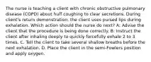 The nurse is teaching a client with chronic obstructive pulmonary disease (COPD) about huff coughing to clear secretions. During client's return demonstration, the client uses pursed lips during exhalation. Which action should the nurse do next? A: Advise the client that the procedure is being done correctly. B: Instruct the client after inhaling deeply to quickly forcefully exhale 2 to 3 times. C. Tell the client to take several shallow breaths before the next exhalation. D. Place the client in the semi-Fowlers position and apply oxygen.