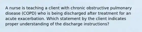 A nurse is teaching a client with chronic obstructive pulmonary disease (COPD) who is being discharged after treatment for an acute exacerbation. Which statement by the client indicates proper understanding of the discharge instructions?