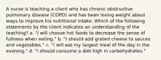 A nurse is teaching a client who has chronic obstructive pulmonary disease (COPD) and has been losing weight about ways to improve his nutritional intake. Which of the following statements by the client indicates an understanding of the teaching? a. "I will choose hot foods to decrease the sense of fullness when eating." b. "I should add grated cheese to sauces and vegetables." c. "I will eat my largest meal of the day in the evening." d. "I should consume a diet high in carbohydrates."