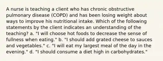 A nurse is teaching a client who has chronic obstructive pulmonary disease (COPD) and has been losing weight about ways to improve his nutritional intake. Which of the following statements by the client indicates an understanding of the teaching? a. "I will choose hot foods to decrease the sense of fullness when eating." b. "I should add grated cheese to sauces and vegetables." c. "I will eat my largest meal of the day in the evening." d. "I should consume a diet high in carbohydrates."