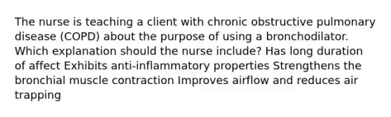 The nurse is teaching a client with chronic obstructive pulmonary disease​ (COPD) about the purpose of using a bronchodilator. Which explanation should the nurse​ include? Has long duration of affect Exhibits​ anti-inflammatory properties Strengthens the bronchial muscle contraction Improves airflow and reduces air trapping