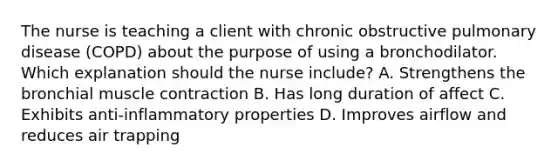 The nurse is teaching a client with chronic obstructive pulmonary disease (COPD) about the purpose of using a bronchodilator. Which explanation should the nurse include? A. Strengthens the bronchial muscle contraction B. Has long duration of affect C. Exhibits anti-inflammatory properties D. Improves airflow and reduces air trapping