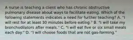 A nurse is teaching a client who has chronic obstructive pulmonary disease about ways to facilitate eating. Which of the following statements indicates a need for further teaching? A. "I will rest for at least 30 minutes before eating." B. "I will take my bronchodilators after meals." C. "I will eat five or six small meals each day." D. "I will choose foods that are not gas-forming."