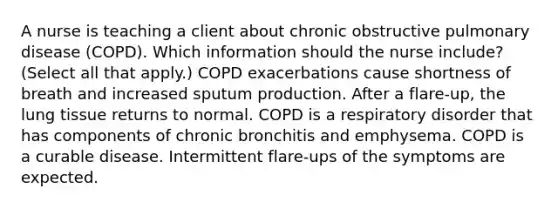 A nurse is teaching a client about chronic obstructive pulmonary disease​ (COPD). Which information should the nurse​ include? (Select all that​ apply.) COPD exacerbations cause shortness of breath and increased sputum production. After a​ flare-up, the lung tissue returns to normal. COPD is a respiratory disorder that has components of chronic bronchitis and emphysema. COPD is a curable disease. Intermittent​ flare-ups of the symptoms are expected.