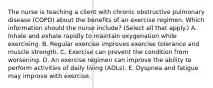 The nurse is teaching a client with chronic obstructive pulmonary disease (COPD) about the benefits of an exercise regimen. Which information should the nurse include? (Select all that apply.) A. Inhale and exhale rapidly to maintain oxygenation while exercising. B. Regular exercise improves exercise tolerance and muscle strength. C. Exercise can prevent the condition from worsening. D. An exercise regimen can improve the ability to perform activities of daily living (ADLs). E. Dyspnea and fatigue may improve with exercise.